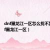 dnf黑龙江一区怎么找不到（dnf黑龙江一区）