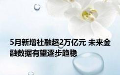 5月新增社融超2万亿元 未来金融数据有望逐步趋稳