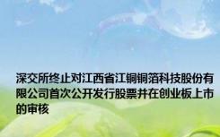 深交所终止对江西省江铜铜箔科技股份有限公司首次公开发行股票并在创业板上市的审核