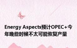 Energy Aspects预计OPEC+今年晚些时候不太可能恢复产量