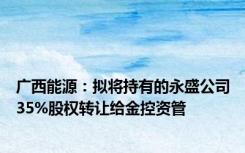 广西能源：拟将持有的永盛公司35%股权转让给金控资管