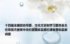 十四届全国政协常委、文化文史和学习委员会主任吴英杰接受中央纪委国家监委纪律审查和监察调查