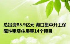 总投资85.9亿元 海口集中开工保障性租赁住房等14个项目