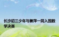 长沙初三少年与姜萍一同入围数学决赛