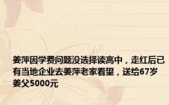 姜萍因学费问题没选择读高中，走红后已有当地企业去姜萍老家看望，送给67岁姜父5000元