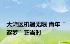 大湾区机遇无限 青年“逐梦”正当时