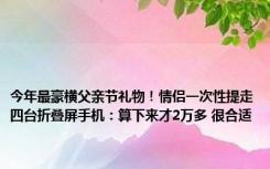 今年最豪横父亲节礼物！情侣一次性提走四台折叠屏手机：算下来才2万多 很合适