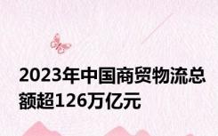 2023年中国商贸物流总额超126万亿元