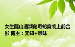 女生爬山遇濒危毒蛇竟凑上前合影 博主：无知+愚昧