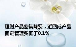 理财产品密集降费，近四成产品固定管理费低于0.1%