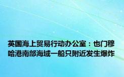 英国海上贸易行动办公室：也门穆哈港南部海域一船只附近发生爆炸