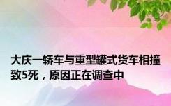 大庆一轿车与重型罐式货车相撞致5死，原因正在调查中