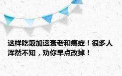 这样吃饭加速衰老和癌症！很多人浑然不知，劝你早点改掉！