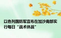 以色列国防军宣布在加沙南部实行每日“战术休战”