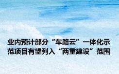 业内预计部分“车路云”一体化示范项目有望列入“两重建设”范围