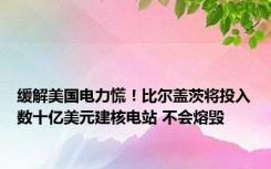 缓解美国电力慌！比尔盖茨将投入数十亿美元建核电站 不会熔毁