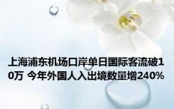 上海浦东机场口岸单日国际客流破10万 今年外国人入出境数量增240%