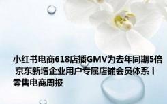 小红书电商618店播GMV为去年同期5倍 京东新增企业用户专属店铺会员体系丨零售电商周报