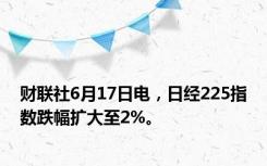 财联社6月17日电，日经225指数跌幅扩大至2%。