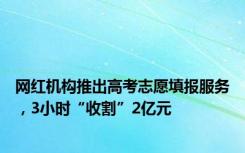 网红机构推出高考志愿填报服务，3小时“收割”2亿元