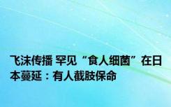 飞沫传播 罕见“食人细菌”在日本蔓延：有人截肢保命