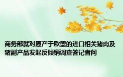 商务部就对原产于欧盟的进口相关猪肉及猪副产品发起反倾销调查答记者问