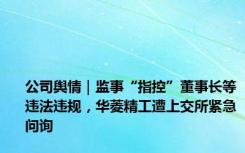 公司舆情｜监事“指控”董事长等违法违规，华菱精工遭上交所紧急问询