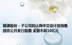 隧道股份：子公司拟认购中交设计咨询集团非公开发行股票 金额不超10亿元