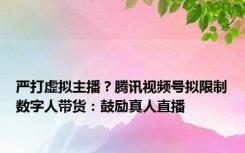 严打虚拟主播？腾讯视频号拟限制数字人带货：鼓励真人直播