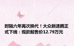 时隔六年再次换代！大众新速腾正式下线：现款起售价12.79万元