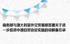 商务部与澳大利亚外交贸易部签署关于进一步促进中澳自贸协定实施的谅解备忘录