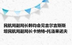 民航局副局长韩钧会见吉尔吉斯斯坦民航局副局长卡纳特·托洛果诺夫