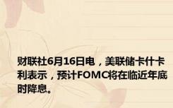 财联社6月16日电，美联储卡什卡利表示，预计FOMC将在临近年底时降息。