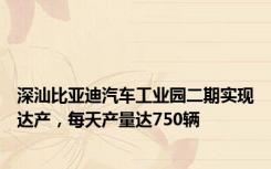 深汕比亚迪汽车工业园二期实现达产，每天产量达750辆