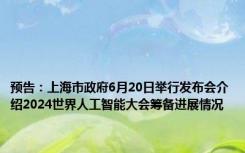 预告：上海市政府6月20日举行发布会介绍2024世界人工智能大会筹备进展情况