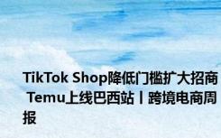 TikTok Shop降低门槛扩大招商 Temu上线巴西站丨跨境电商周报