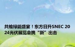 共飨绿能盛宴！东方日升SNEC 2024光伏展览会携“新”出击