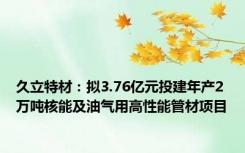 久立特材：拟3.76亿元投建年产2万吨核能及油气用高性能管材项目