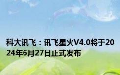 科大讯飞：讯飞星火V4.0将于2024年6月27日正式发布