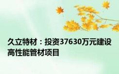 久立特材：投资37630万元建设高性能管材项目