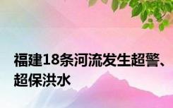 福建18条河流发生超警、超保洪水