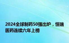 2024全球制药50强出炉，恒瑞医药连续六年上榜