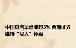 中国重汽早盘涨超3% 西南证券维持“买入”评级