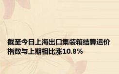 截至今日上海出口集装箱结算运价指数与上期相比涨10.8%