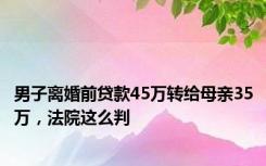 男子离婚前贷款45万转给母亲35万，法院这么判