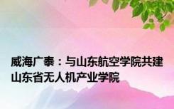 威海广泰：与山东航空学院共建山东省无人机产业学院