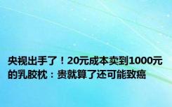 央视出手了！20元成本卖到1000元的乳胶枕：贵就算了还可能致癌