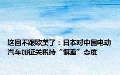 这回不跟欧美了：日本对中国电动汽车加征关税持“慎重”态度