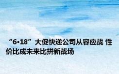 “6·18”大促快递公司从容应战 性价比成未来比拼新战场