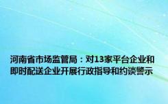 河南省市场监管局：对13家平台企业和即时配送企业开展行政指导和约谈警示